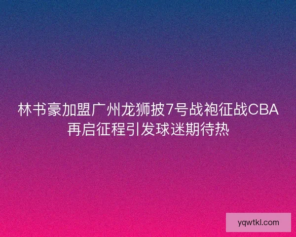 林书豪加盟广州龙狮披7号战袍征战CBA再启征程引发球迷期待热