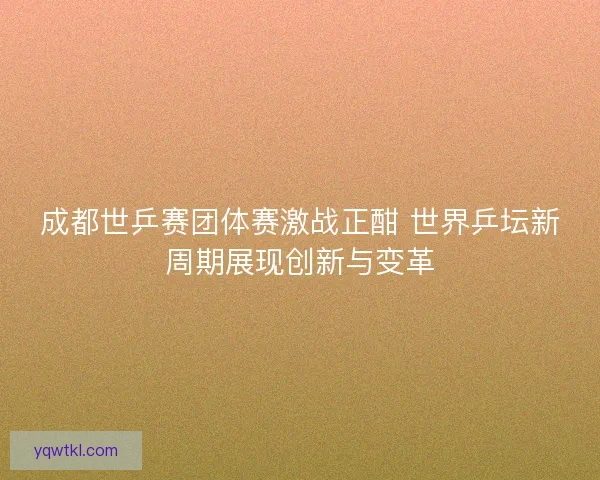 成都世乒赛团体赛激战正酣 世界乒坛新周期展现创新与变革