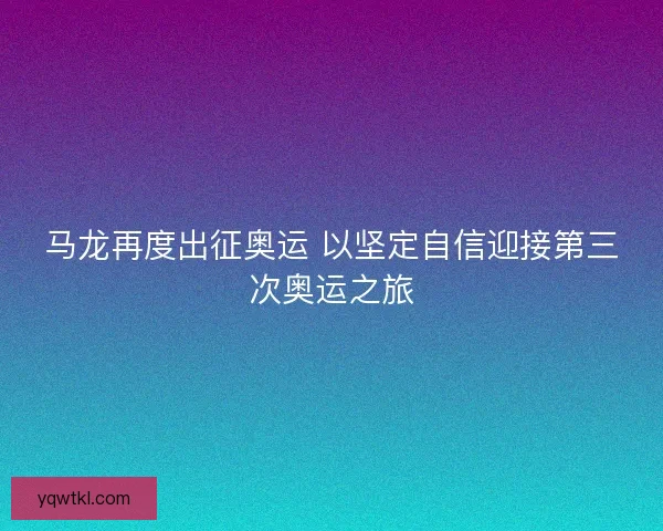 马龙再度出征奥运 以坚定自信迎接第三次奥运之旅