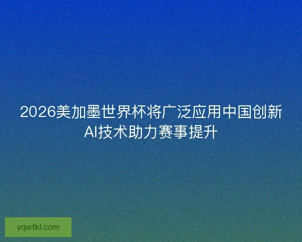 2026美加墨世界杯将广泛应用中国创新AI技术助力赛事提升