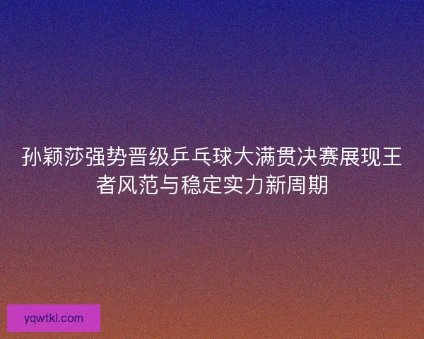 孙颖莎强势晋级乒乓球大满贯决赛展现王者风范与稳定实力新周期