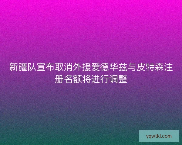 新疆队宣布取消外援爱德华兹与皮特森注册名额将进行调整