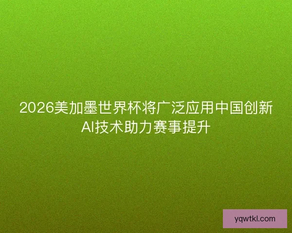 2026美加墨世界杯将广泛应用中国创新AI技术助力赛事提升