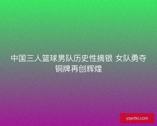 中国三人篮球男队历史性摘银 女队勇夺铜牌再创辉煌