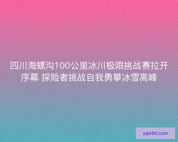 四川海螺沟100公里冰川极限挑战赛拉开序幕 探险者挑战自我勇攀冰雪高峰