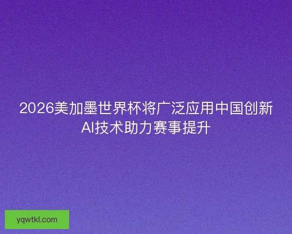 2026美加墨世界杯将广泛应用中国创新AI技术助力赛事提升